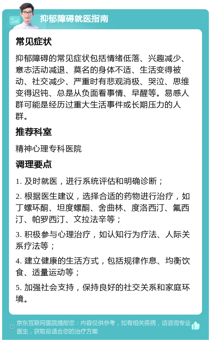 抑郁障碍就医指南 常见症状 抑郁障碍的常见症状包括情绪低落、兴趣减少、意志活动减退、莫名的身体不适、生活变得被动、社交减少、严重时有悲观消极、哭泣、思维变得迟钝、总是从负面看事情、早醒等。易感人群可能是经历过重大生活事件或长期压力的人群。 推荐科室 精神心理专科医院 调理要点 1. 及时就医，进行系统评估和明确诊断； 2. 根据医生建议，选择合适的药物进行治疗，如丁螺环酮、坦度螺酮、舍曲林、度洛西汀、氟西汀、帕罗西汀、文拉法辛等； 3. 积极参与心理治疗，如认知行为疗法、人际关系疗法等； 4. 建立健康的生活方式，包括规律作息、均衡饮食、适量运动等； 5. 加强社会支持，保持良好的社交关系和家庭环境。