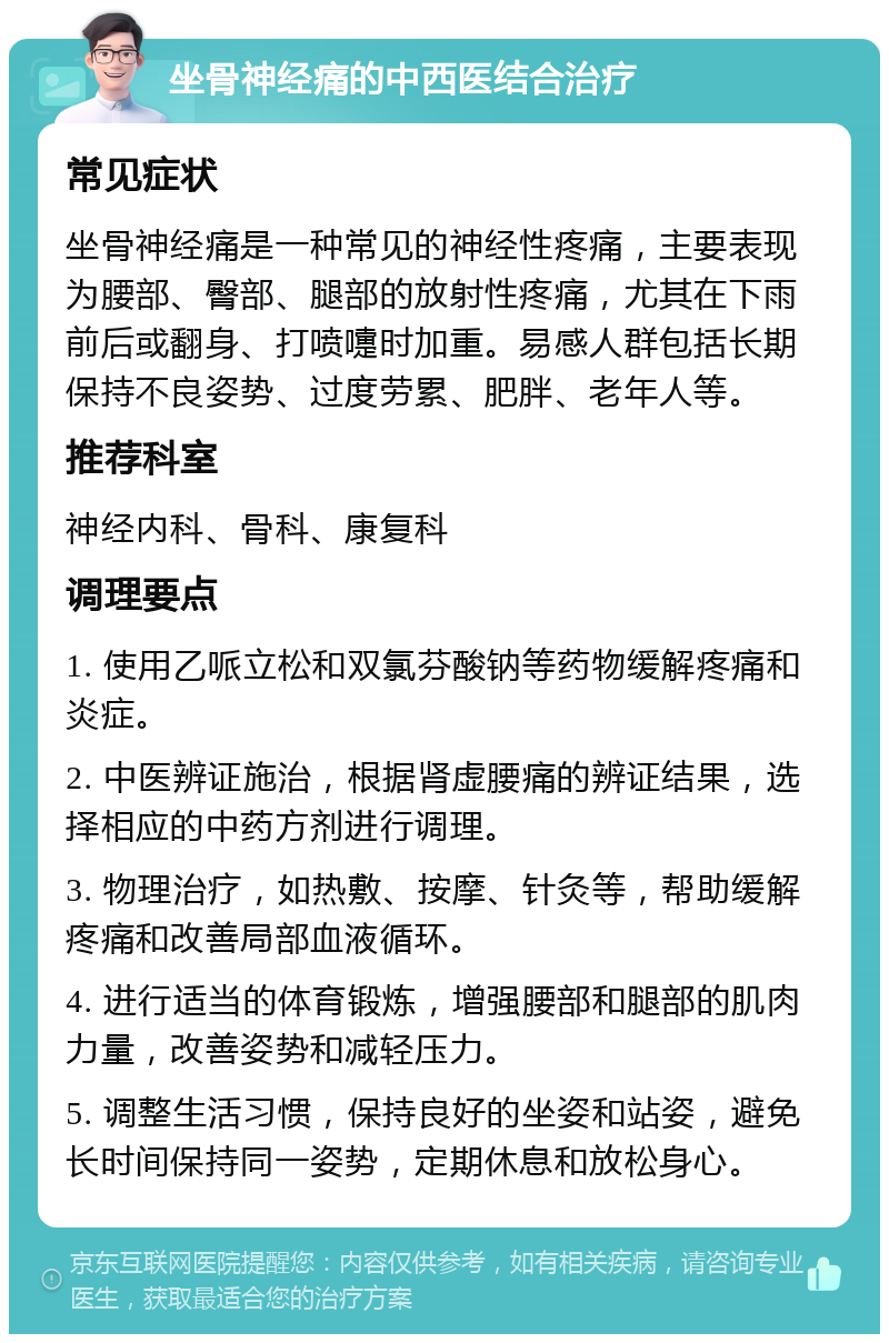 坐骨神经痛的中西医结合治疗 常见症状 坐骨神经痛是一种常见的神经性疼痛，主要表现为腰部、臀部、腿部的放射性疼痛，尤其在下雨前后或翻身、打喷嚏时加重。易感人群包括长期保持不良姿势、过度劳累、肥胖、老年人等。 推荐科室 神经内科、骨科、康复科 调理要点 1. 使用乙哌立松和双氯芬酸钠等药物缓解疼痛和炎症。 2. 中医辨证施治，根据肾虚腰痛的辨证结果，选择相应的中药方剂进行调理。 3. 物理治疗，如热敷、按摩、针灸等，帮助缓解疼痛和改善局部血液循环。 4. 进行适当的体育锻炼，增强腰部和腿部的肌肉力量，改善姿势和减轻压力。 5. 调整生活习惯，保持良好的坐姿和站姿，避免长时间保持同一姿势，定期休息和放松身心。