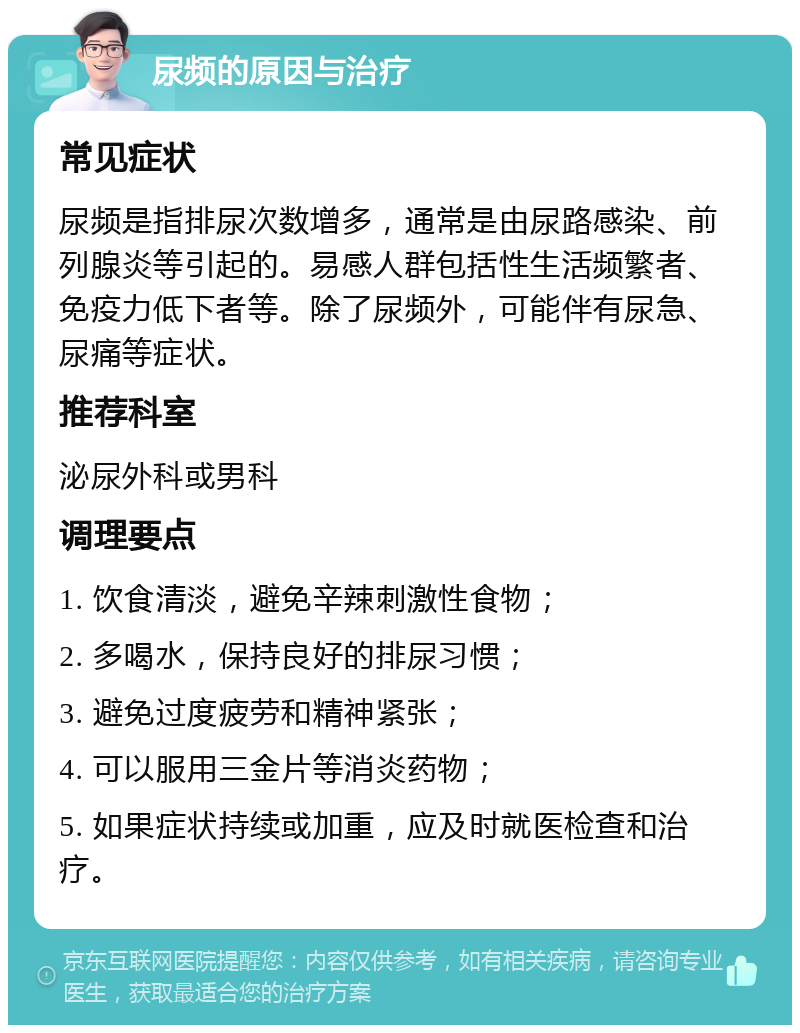 尿频的原因与治疗 常见症状 尿频是指排尿次数增多，通常是由尿路感染、前列腺炎等引起的。易感人群包括性生活频繁者、免疫力低下者等。除了尿频外，可能伴有尿急、尿痛等症状。 推荐科室 泌尿外科或男科 调理要点 1. 饮食清淡，避免辛辣刺激性食物； 2. 多喝水，保持良好的排尿习惯； 3. 避免过度疲劳和精神紧张； 4. 可以服用三金片等消炎药物； 5. 如果症状持续或加重，应及时就医检查和治疗。