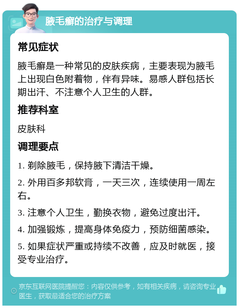 腋毛癣的治疗与调理 常见症状 腋毛癣是一种常见的皮肤疾病，主要表现为腋毛上出现白色附着物，伴有异味。易感人群包括长期出汗、不注意个人卫生的人群。 推荐科室 皮肤科 调理要点 1. 剃除腋毛，保持腋下清洁干燥。 2. 外用百多邦软膏，一天三次，连续使用一周左右。 3. 注意个人卫生，勤换衣物，避免过度出汗。 4. 加强锻炼，提高身体免疫力，预防细菌感染。 5. 如果症状严重或持续不改善，应及时就医，接受专业治疗。