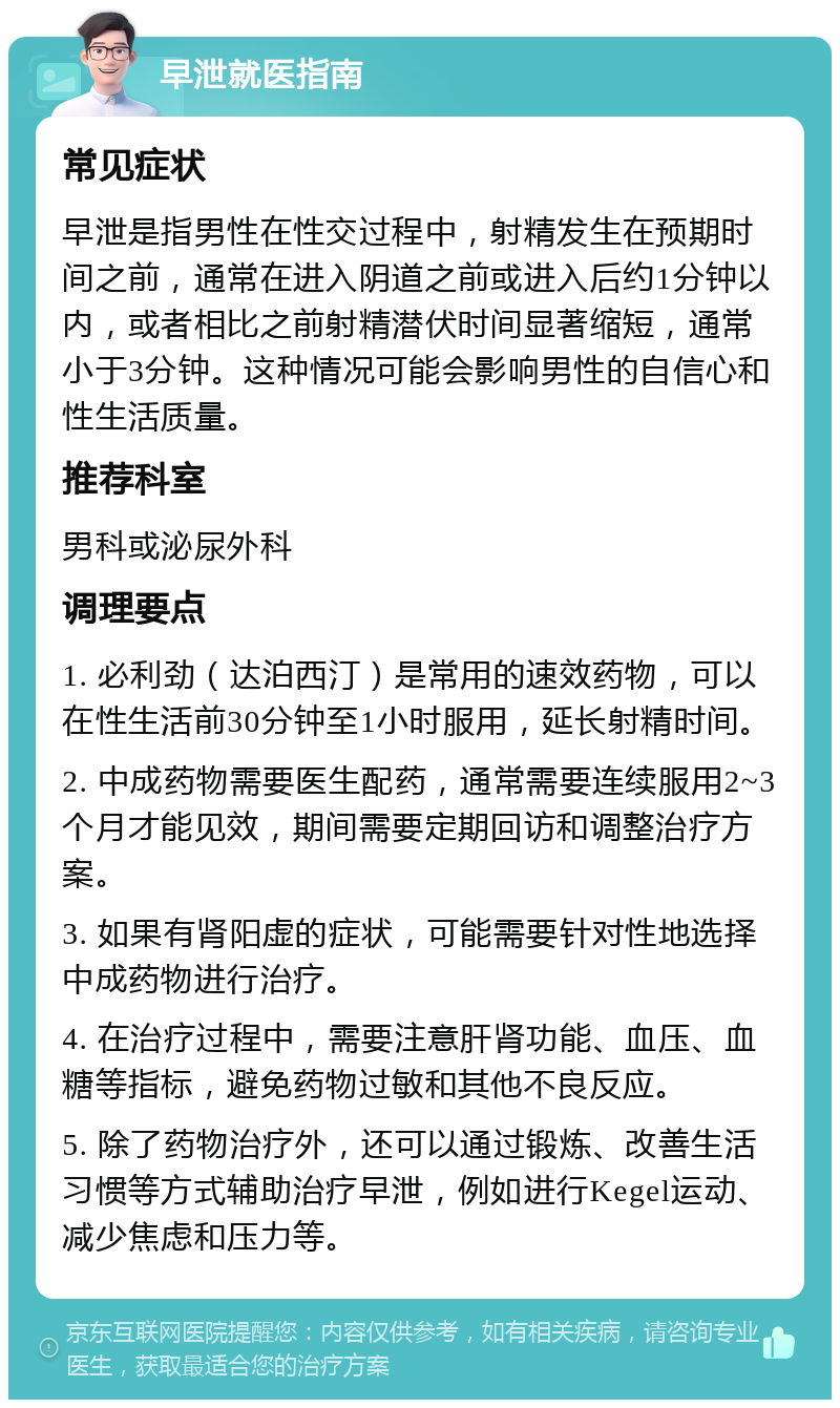 早泄就医指南 常见症状 早泄是指男性在性交过程中，射精发生在预期时间之前，通常在进入阴道之前或进入后约1分钟以内，或者相比之前射精潜伏时间显著缩短，通常小于3分钟。这种情况可能会影响男性的自信心和性生活质量。 推荐科室 男科或泌尿外科 调理要点 1. 必利劲（达泊西汀）是常用的速效药物，可以在性生活前30分钟至1小时服用，延长射精时间。 2. 中成药物需要医生配药，通常需要连续服用2~3个月才能见效，期间需要定期回访和调整治疗方案。 3. 如果有肾阳虚的症状，可能需要针对性地选择中成药物进行治疗。 4. 在治疗过程中，需要注意肝肾功能、血压、血糖等指标，避免药物过敏和其他不良反应。 5. 除了药物治疗外，还可以通过锻炼、改善生活习惯等方式辅助治疗早泄，例如进行Kegel运动、减少焦虑和压力等。