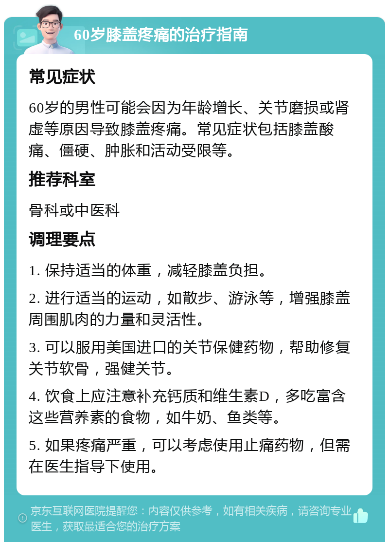 60岁膝盖疼痛的治疗指南 常见症状 60岁的男性可能会因为年龄增长、关节磨损或肾虚等原因导致膝盖疼痛。常见症状包括膝盖酸痛、僵硬、肿胀和活动受限等。 推荐科室 骨科或中医科 调理要点 1. 保持适当的体重，减轻膝盖负担。 2. 进行适当的运动，如散步、游泳等，增强膝盖周围肌肉的力量和灵活性。 3. 可以服用美国进口的关节保健药物，帮助修复关节软骨，强健关节。 4. 饮食上应注意补充钙质和维生素D，多吃富含这些营养素的食物，如牛奶、鱼类等。 5. 如果疼痛严重，可以考虑使用止痛药物，但需在医生指导下使用。