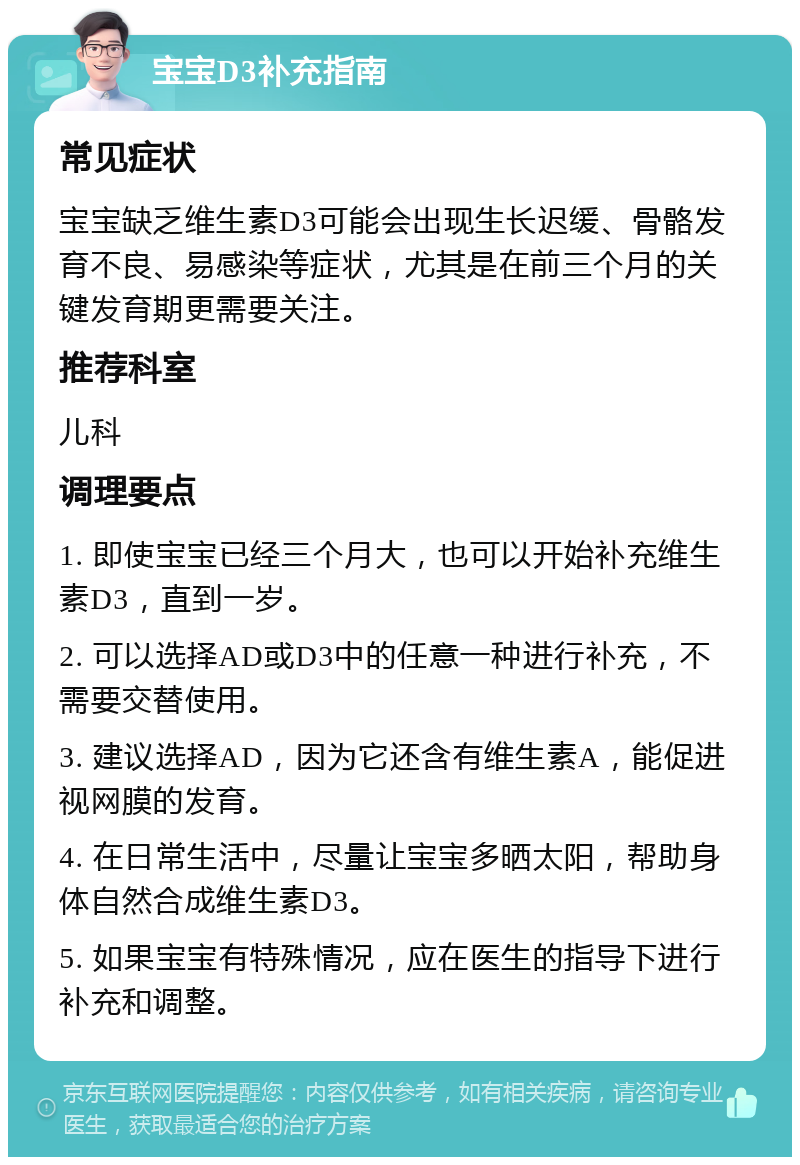 宝宝D3补充指南 常见症状 宝宝缺乏维生素D3可能会出现生长迟缓、骨骼发育不良、易感染等症状，尤其是在前三个月的关键发育期更需要关注。 推荐科室 儿科 调理要点 1. 即使宝宝已经三个月大，也可以开始补充维生素D3，直到一岁。 2. 可以选择AD或D3中的任意一种进行补充，不需要交替使用。 3. 建议选择AD，因为它还含有维生素A，能促进视网膜的发育。 4. 在日常生活中，尽量让宝宝多晒太阳，帮助身体自然合成维生素D3。 5. 如果宝宝有特殊情况，应在医生的指导下进行补充和调整。