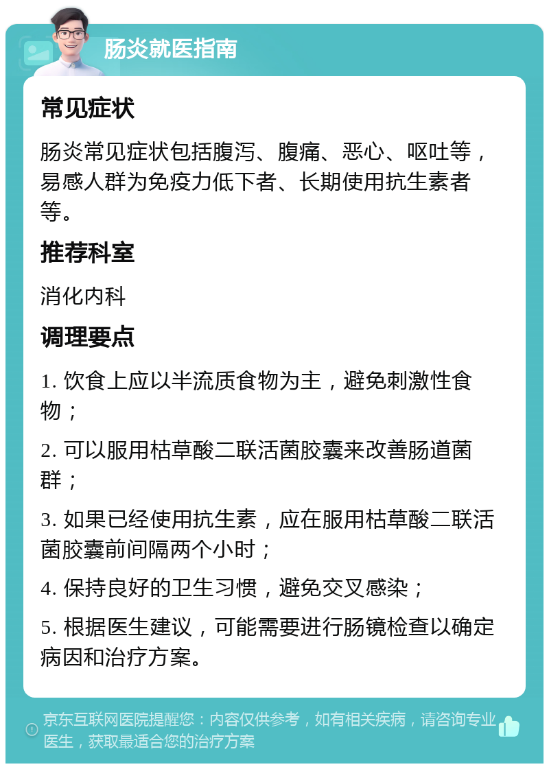 肠炎就医指南 常见症状 肠炎常见症状包括腹泻、腹痛、恶心、呕吐等，易感人群为免疫力低下者、长期使用抗生素者等。 推荐科室 消化内科 调理要点 1. 饮食上应以半流质食物为主，避免刺激性食物； 2. 可以服用枯草酸二联活菌胶囊来改善肠道菌群； 3. 如果已经使用抗生素，应在服用枯草酸二联活菌胶囊前间隔两个小时； 4. 保持良好的卫生习惯，避免交叉感染； 5. 根据医生建议，可能需要进行肠镜检查以确定病因和治疗方案。