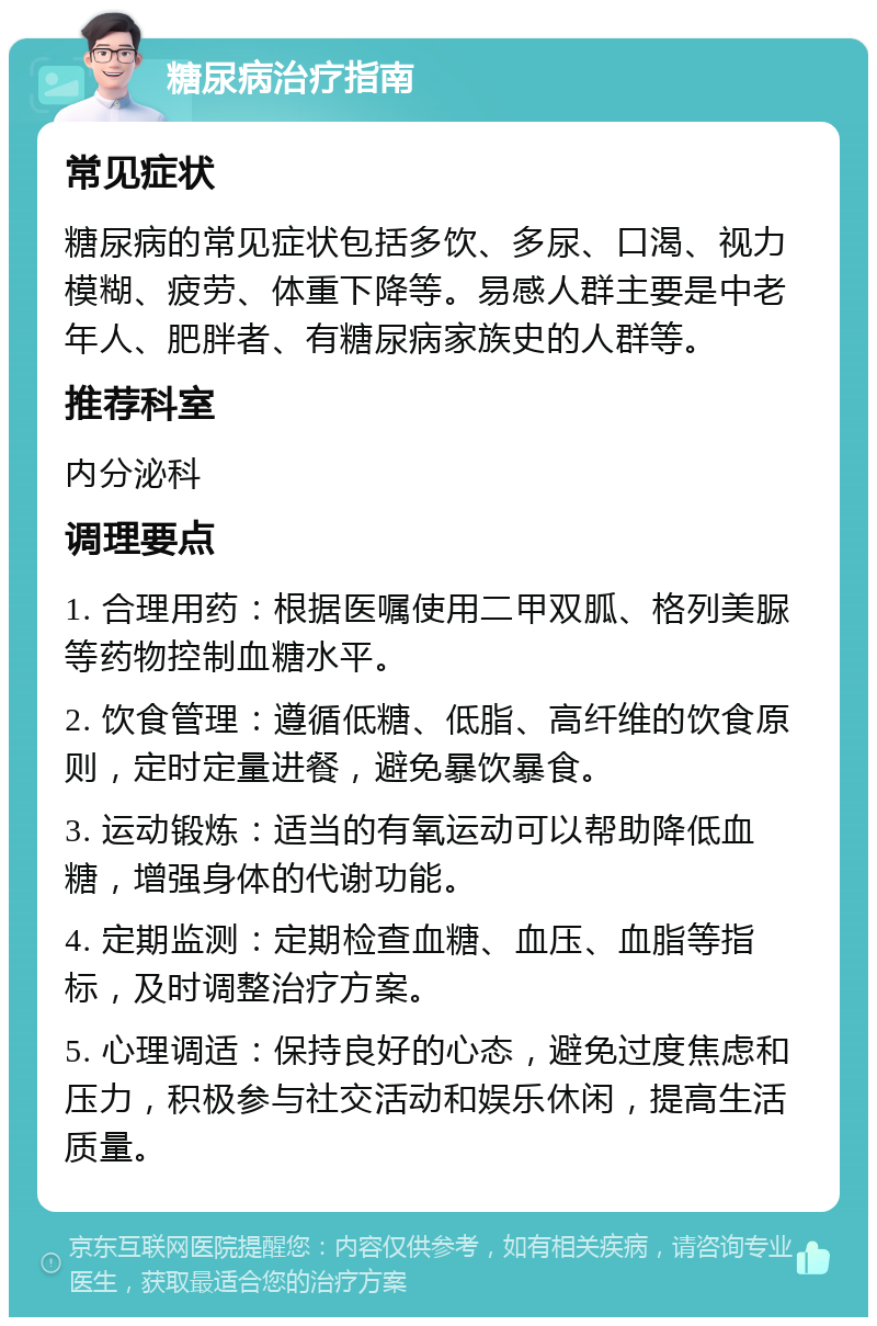 糖尿病治疗指南 常见症状 糖尿病的常见症状包括多饮、多尿、口渴、视力模糊、疲劳、体重下降等。易感人群主要是中老年人、肥胖者、有糖尿病家族史的人群等。 推荐科室 内分泌科 调理要点 1. 合理用药：根据医嘱使用二甲双胍、格列美脲等药物控制血糖水平。 2. 饮食管理：遵循低糖、低脂、高纤维的饮食原则，定时定量进餐，避免暴饮暴食。 3. 运动锻炼：适当的有氧运动可以帮助降低血糖，增强身体的代谢功能。 4. 定期监测：定期检查血糖、血压、血脂等指标，及时调整治疗方案。 5. 心理调适：保持良好的心态，避免过度焦虑和压力，积极参与社交活动和娱乐休闲，提高生活质量。