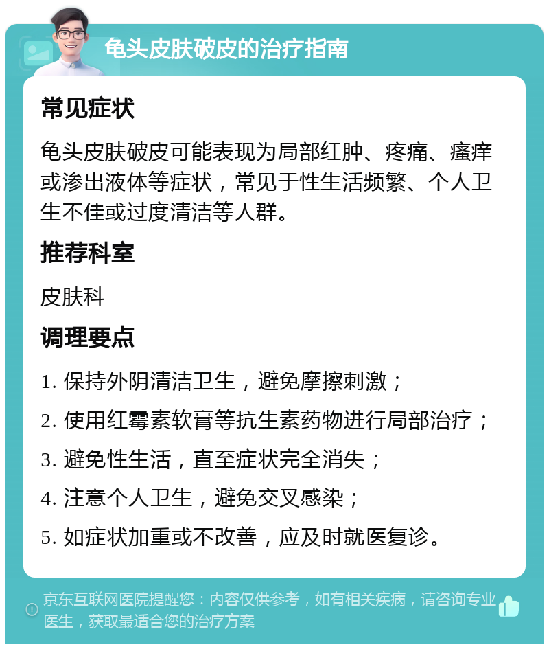 龟头皮肤破皮的治疗指南 常见症状 龟头皮肤破皮可能表现为局部红肿、疼痛、瘙痒或渗出液体等症状，常见于性生活频繁、个人卫生不佳或过度清洁等人群。 推荐科室 皮肤科 调理要点 1. 保持外阴清洁卫生，避免摩擦刺激； 2. 使用红霉素软膏等抗生素药物进行局部治疗； 3. 避免性生活，直至症状完全消失； 4. 注意个人卫生，避免交叉感染； 5. 如症状加重或不改善，应及时就医复诊。