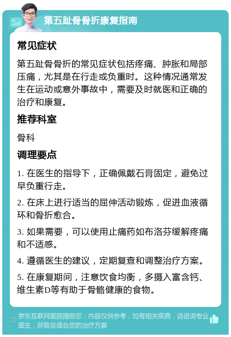 第五趾骨骨折康复指南 常见症状 第五趾骨骨折的常见症状包括疼痛、肿胀和局部压痛，尤其是在行走或负重时。这种情况通常发生在运动或意外事故中，需要及时就医和正确的治疗和康复。 推荐科室 骨科 调理要点 1. 在医生的指导下，正确佩戴石膏固定，避免过早负重行走。 2. 在床上进行适当的屈伸活动锻炼，促进血液循环和骨折愈合。 3. 如果需要，可以使用止痛药如布洛芬缓解疼痛和不适感。 4. 遵循医生的建议，定期复查和调整治疗方案。 5. 在康复期间，注意饮食均衡，多摄入富含钙、维生素D等有助于骨骼健康的食物。