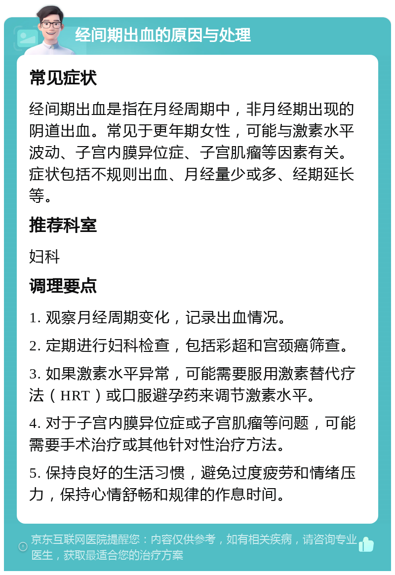 经间期出血的原因与处理 常见症状 经间期出血是指在月经周期中，非月经期出现的阴道出血。常见于更年期女性，可能与激素水平波动、子宫内膜异位症、子宫肌瘤等因素有关。症状包括不规则出血、月经量少或多、经期延长等。 推荐科室 妇科 调理要点 1. 观察月经周期变化，记录出血情况。 2. 定期进行妇科检查，包括彩超和宫颈癌筛查。 3. 如果激素水平异常，可能需要服用激素替代疗法（HRT）或口服避孕药来调节激素水平。 4. 对于子宫内膜异位症或子宫肌瘤等问题，可能需要手术治疗或其他针对性治疗方法。 5. 保持良好的生活习惯，避免过度疲劳和情绪压力，保持心情舒畅和规律的作息时间。