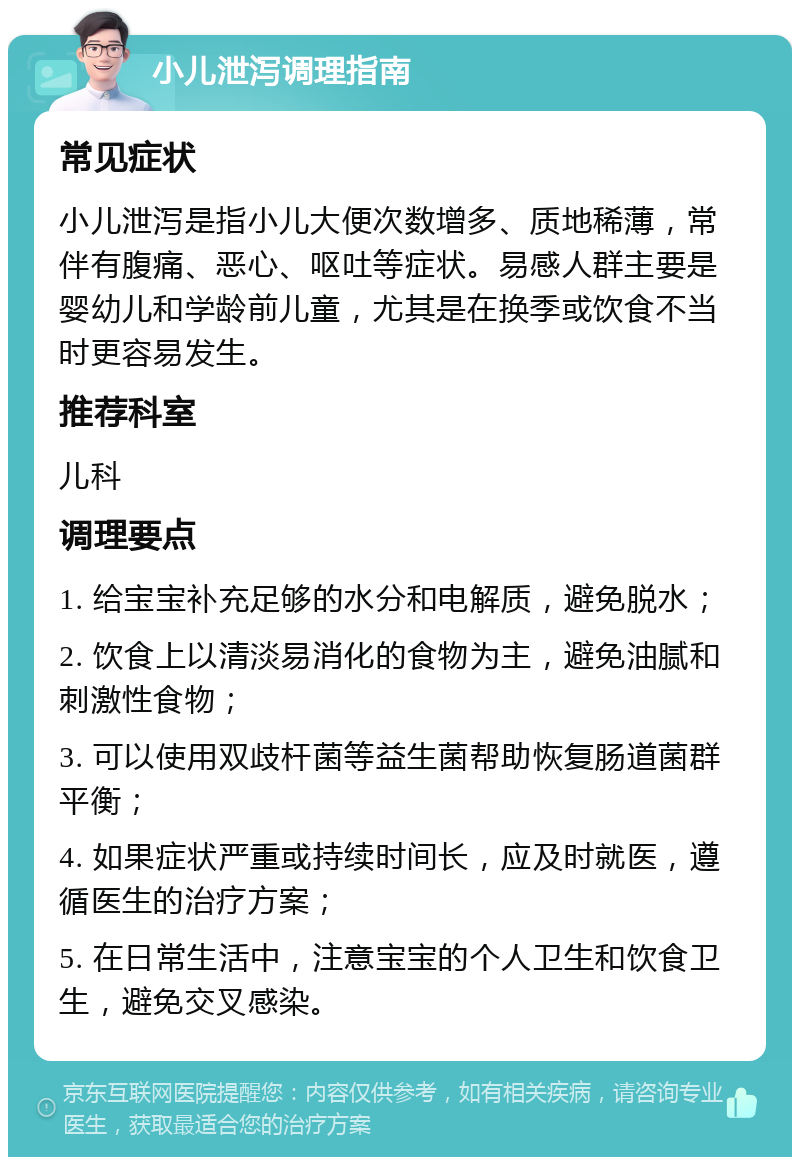 小儿泄泻调理指南 常见症状 小儿泄泻是指小儿大便次数增多、质地稀薄，常伴有腹痛、恶心、呕吐等症状。易感人群主要是婴幼儿和学龄前儿童，尤其是在换季或饮食不当时更容易发生。 推荐科室 儿科 调理要点 1. 给宝宝补充足够的水分和电解质，避免脱水； 2. 饮食上以清淡易消化的食物为主，避免油腻和刺激性食物； 3. 可以使用双歧杆菌等益生菌帮助恢复肠道菌群平衡； 4. 如果症状严重或持续时间长，应及时就医，遵循医生的治疗方案； 5. 在日常生活中，注意宝宝的个人卫生和饮食卫生，避免交叉感染。