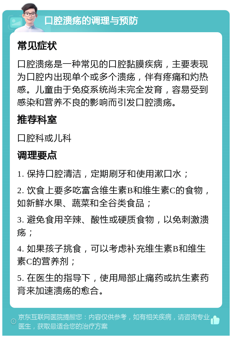 口腔溃疡的调理与预防 常见症状 口腔溃疡是一种常见的口腔黏膜疾病，主要表现为口腔内出现单个或多个溃疡，伴有疼痛和灼热感。儿童由于免疫系统尚未完全发育，容易受到感染和营养不良的影响而引发口腔溃疡。 推荐科室 口腔科或儿科 调理要点 1. 保持口腔清洁，定期刷牙和使用漱口水； 2. 饮食上要多吃富含维生素B和维生素C的食物，如新鲜水果、蔬菜和全谷类食品； 3. 避免食用辛辣、酸性或硬质食物，以免刺激溃疡； 4. 如果孩子挑食，可以考虑补充维生素B和维生素C的营养剂； 5. 在医生的指导下，使用局部止痛药或抗生素药膏来加速溃疡的愈合。