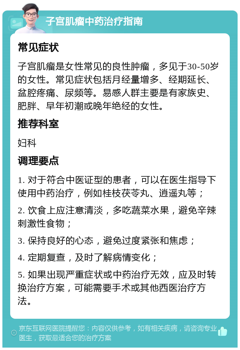 子宫肌瘤中药治疗指南 常见症状 子宫肌瘤是女性常见的良性肿瘤，多见于30-50岁的女性。常见症状包括月经量增多、经期延长、盆腔疼痛、尿频等。易感人群主要是有家族史、肥胖、早年初潮或晚年绝经的女性。 推荐科室 妇科 调理要点 1. 对于符合中医证型的患者，可以在医生指导下使用中药治疗，例如桂枝茯苓丸、逍遥丸等； 2. 饮食上应注意清淡，多吃蔬菜水果，避免辛辣刺激性食物； 3. 保持良好的心态，避免过度紧张和焦虑； 4. 定期复查，及时了解病情变化； 5. 如果出现严重症状或中药治疗无效，应及时转换治疗方案，可能需要手术或其他西医治疗方法。