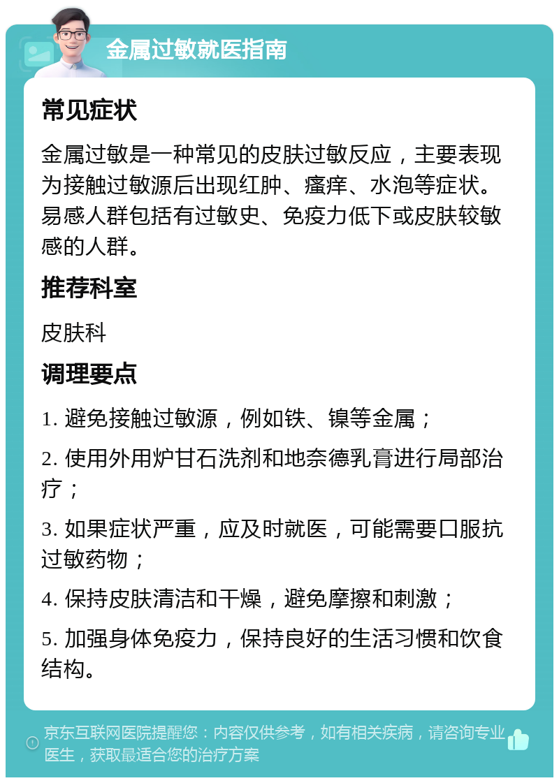 金属过敏就医指南 常见症状 金属过敏是一种常见的皮肤过敏反应，主要表现为接触过敏源后出现红肿、瘙痒、水泡等症状。易感人群包括有过敏史、免疫力低下或皮肤较敏感的人群。 推荐科室 皮肤科 调理要点 1. 避免接触过敏源，例如铁、镍等金属； 2. 使用外用炉甘石洗剂和地奈德乳膏进行局部治疗； 3. 如果症状严重，应及时就医，可能需要口服抗过敏药物； 4. 保持皮肤清洁和干燥，避免摩擦和刺激； 5. 加强身体免疫力，保持良好的生活习惯和饮食结构。