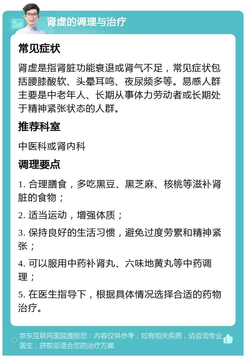 肾虚的调理与治疗 常见症状 肾虚是指肾脏功能衰退或肾气不足，常见症状包括腰膝酸软、头晕耳鸣、夜尿频多等。易感人群主要是中老年人、长期从事体力劳动者或长期处于精神紧张状态的人群。 推荐科室 中医科或肾内科 调理要点 1. 合理膳食，多吃黑豆、黑芝麻、核桃等滋补肾脏的食物； 2. 适当运动，增强体质； 3. 保持良好的生活习惯，避免过度劳累和精神紧张； 4. 可以服用中药补肾丸、六味地黄丸等中药调理； 5. 在医生指导下，根据具体情况选择合适的药物治疗。