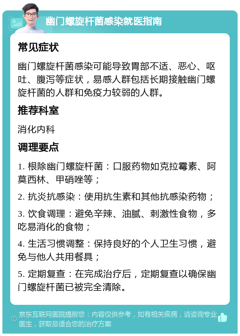 幽门螺旋杆菌感染就医指南 常见症状 幽门螺旋杆菌感染可能导致胃部不适、恶心、呕吐、腹泻等症状，易感人群包括长期接触幽门螺旋杆菌的人群和免疫力较弱的人群。 推荐科室 消化内科 调理要点 1. 根除幽门螺旋杆菌：口服药物如克拉霉素、阿莫西林、甲硝唑等； 2. 抗炎抗感染：使用抗生素和其他抗感染药物； 3. 饮食调理：避免辛辣、油腻、刺激性食物，多吃易消化的食物； 4. 生活习惯调整：保持良好的个人卫生习惯，避免与他人共用餐具； 5. 定期复查：在完成治疗后，定期复查以确保幽门螺旋杆菌已被完全清除。