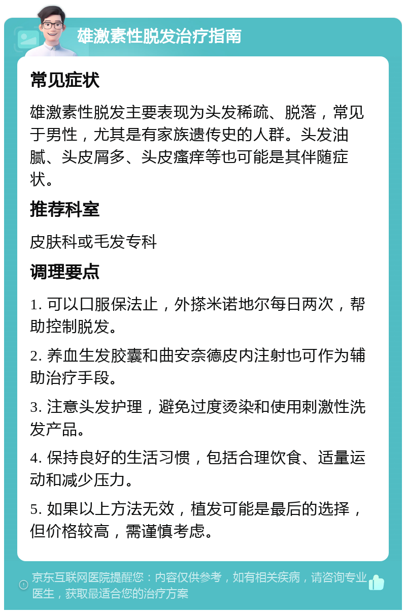 雄激素性脱发治疗指南 常见症状 雄激素性脱发主要表现为头发稀疏、脱落，常见于男性，尤其是有家族遗传史的人群。头发油腻、头皮屑多、头皮瘙痒等也可能是其伴随症状。 推荐科室 皮肤科或毛发专科 调理要点 1. 可以口服保法止，外搽米诺地尔每日两次，帮助控制脱发。 2. 养血生发胶囊和曲安奈德皮内注射也可作为辅助治疗手段。 3. 注意头发护理，避免过度烫染和使用刺激性洗发产品。 4. 保持良好的生活习惯，包括合理饮食、适量运动和减少压力。 5. 如果以上方法无效，植发可能是最后的选择，但价格较高，需谨慎考虑。