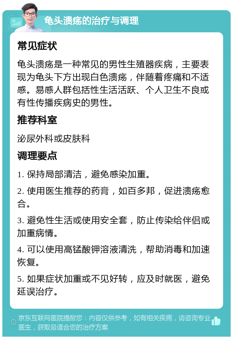 龟头溃疡的治疗与调理 常见症状 龟头溃疡是一种常见的男性生殖器疾病，主要表现为龟头下方出现白色溃疡，伴随着疼痛和不适感。易感人群包括性生活活跃、个人卫生不良或有性传播疾病史的男性。 推荐科室 泌尿外科或皮肤科 调理要点 1. 保持局部清洁，避免感染加重。 2. 使用医生推荐的药膏，如百多邦，促进溃疡愈合。 3. 避免性生活或使用安全套，防止传染给伴侣或加重病情。 4. 可以使用高锰酸钾溶液清洗，帮助消毒和加速恢复。 5. 如果症状加重或不见好转，应及时就医，避免延误治疗。