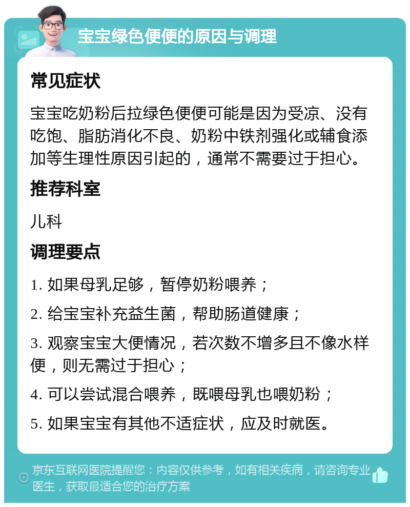 宝宝绿色便便的原因与调理 常见症状 宝宝吃奶粉后拉绿色便便可能是因为受凉、没有吃饱、脂肪消化不良、奶粉中铁剂强化或辅食添加等生理性原因引起的，通常不需要过于担心。 推荐科室 儿科 调理要点 1. 如果母乳足够，暂停奶粉喂养； 2. 给宝宝补充益生菌，帮助肠道健康； 3. 观察宝宝大便情况，若次数不增多且不像水样便，则无需过于担心； 4. 可以尝试混合喂养，既喂母乳也喂奶粉； 5. 如果宝宝有其他不适症状，应及时就医。