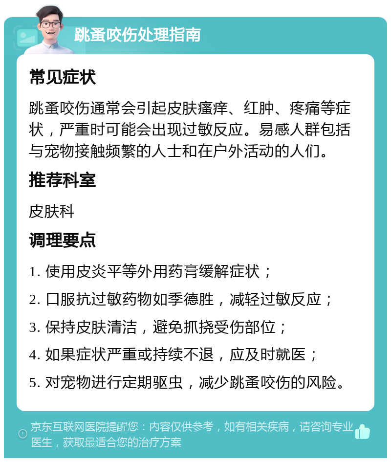 跳蚤咬伤处理指南 常见症状 跳蚤咬伤通常会引起皮肤瘙痒、红肿、疼痛等症状，严重时可能会出现过敏反应。易感人群包括与宠物接触频繁的人士和在户外活动的人们。 推荐科室 皮肤科 调理要点 1. 使用皮炎平等外用药膏缓解症状； 2. 口服抗过敏药物如季德胜，减轻过敏反应； 3. 保持皮肤清洁，避免抓挠受伤部位； 4. 如果症状严重或持续不退，应及时就医； 5. 对宠物进行定期驱虫，减少跳蚤咬伤的风险。