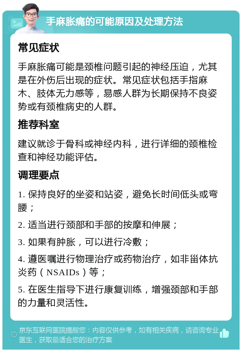 手麻胀痛的可能原因及处理方法 常见症状 手麻胀痛可能是颈椎问题引起的神经压迫，尤其是在外伤后出现的症状。常见症状包括手指麻木、肢体无力感等，易感人群为长期保持不良姿势或有颈椎病史的人群。 推荐科室 建议就诊于骨科或神经内科，进行详细的颈椎检查和神经功能评估。 调理要点 1. 保持良好的坐姿和站姿，避免长时间低头或弯腰； 2. 适当进行颈部和手部的按摩和伸展； 3. 如果有肿胀，可以进行冷敷； 4. 遵医嘱进行物理治疗或药物治疗，如非甾体抗炎药（NSAIDs）等； 5. 在医生指导下进行康复训练，增强颈部和手部的力量和灵活性。