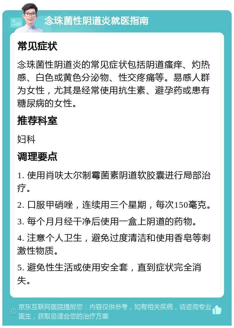 念珠菌性阴道炎就医指南 常见症状 念珠菌性阴道炎的常见症状包括阴道瘙痒、灼热感、白色或黄色分泌物、性交疼痛等。易感人群为女性，尤其是经常使用抗生素、避孕药或患有糖尿病的女性。 推荐科室 妇科 调理要点 1. 使用肖呋太尔制霉菌素阴道软胶囊进行局部治疗。 2. 口服甲硝唑，连续用三个星期，每次150毫克。 3. 每个月月经干净后使用一盒上阴道的药物。 4. 注意个人卫生，避免过度清洁和使用香皂等刺激性物质。 5. 避免性生活或使用安全套，直到症状完全消失。