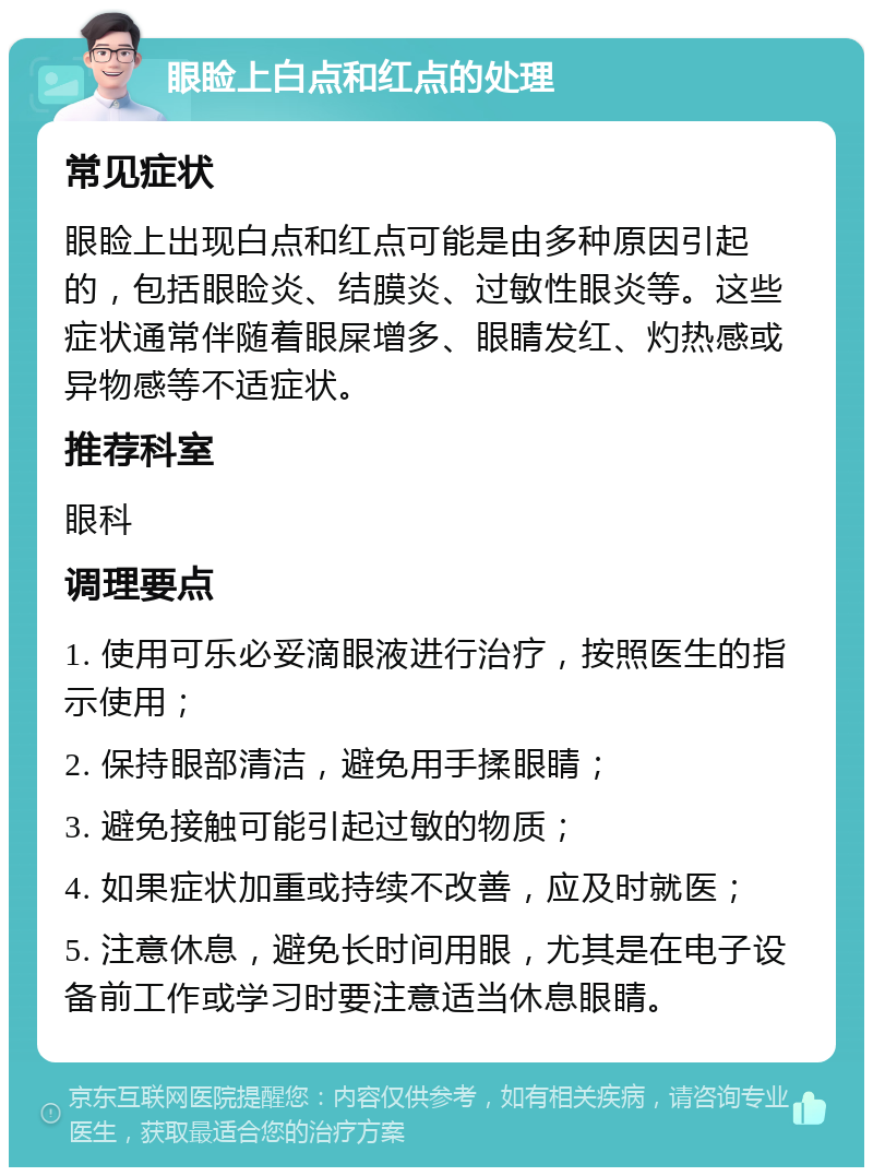 眼睑上白点和红点的处理 常见症状 眼睑上出现白点和红点可能是由多种原因引起的，包括眼睑炎、结膜炎、过敏性眼炎等。这些症状通常伴随着眼屎增多、眼睛发红、灼热感或异物感等不适症状。 推荐科室 眼科 调理要点 1. 使用可乐必妥滴眼液进行治疗，按照医生的指示使用； 2. 保持眼部清洁，避免用手揉眼睛； 3. 避免接触可能引起过敏的物质； 4. 如果症状加重或持续不改善，应及时就医； 5. 注意休息，避免长时间用眼，尤其是在电子设备前工作或学习时要注意适当休息眼睛。