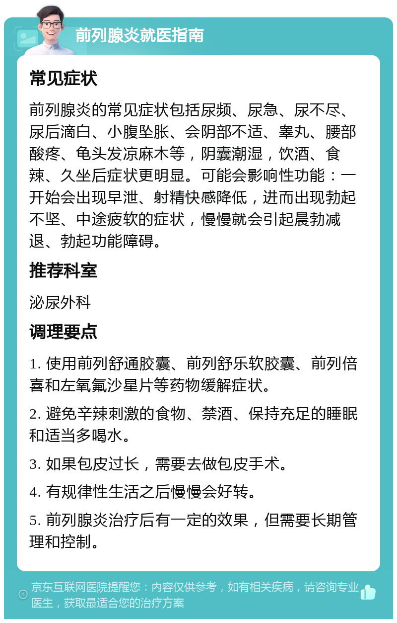 前列腺炎就医指南 常见症状 前列腺炎的常见症状包括尿频、尿急、尿不尽、尿后滴白、小腹坠胀、会阴部不适、睾丸、腰部酸疼、龟头发凉麻木等，阴囊潮湿，饮酒、食辣、久坐后症状更明显。可能会影响性功能：一开始会出现早泄、射精快感降低，进而出现勃起不坚、中途疲软的症状，慢慢就会引起晨勃减退、勃起功能障碍。 推荐科室 泌尿外科 调理要点 1. 使用前列舒通胶囊、前列舒乐软胶囊、前列倍喜和左氧氟沙星片等药物缓解症状。 2. 避免辛辣刺激的食物、禁酒、保持充足的睡眠和适当多喝水。 3. 如果包皮过长，需要去做包皮手术。 4. 有规律性生活之后慢慢会好转。 5. 前列腺炎治疗后有一定的效果，但需要长期管理和控制。