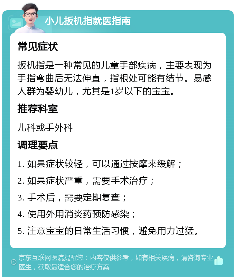 小儿扳机指就医指南 常见症状 扳机指是一种常见的儿童手部疾病，主要表现为手指弯曲后无法伸直，指根处可能有结节。易感人群为婴幼儿，尤其是1岁以下的宝宝。 推荐科室 儿科或手外科 调理要点 1. 如果症状较轻，可以通过按摩来缓解； 2. 如果症状严重，需要手术治疗； 3. 手术后，需要定期复查； 4. 使用外用消炎药预防感染； 5. 注意宝宝的日常生活习惯，避免用力过猛。