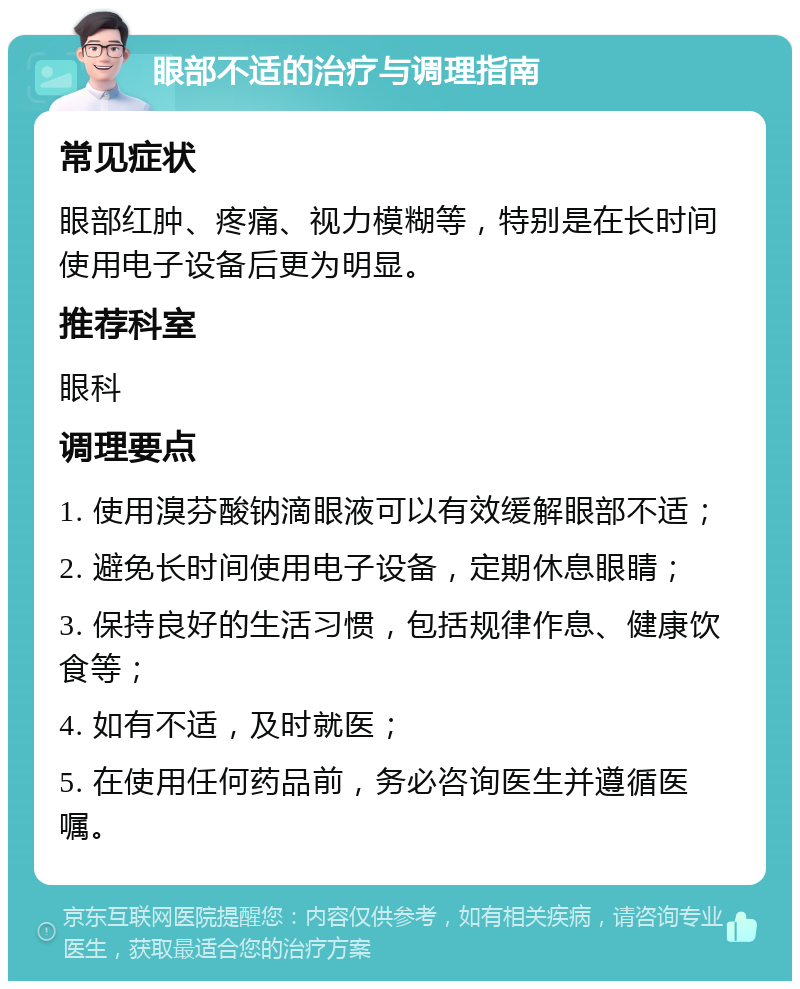 眼部不适的治疗与调理指南 常见症状 眼部红肿、疼痛、视力模糊等，特别是在长时间使用电子设备后更为明显。 推荐科室 眼科 调理要点 1. 使用溴芬酸钠滴眼液可以有效缓解眼部不适； 2. 避免长时间使用电子设备，定期休息眼睛； 3. 保持良好的生活习惯，包括规律作息、健康饮食等； 4. 如有不适，及时就医； 5. 在使用任何药品前，务必咨询医生并遵循医嘱。