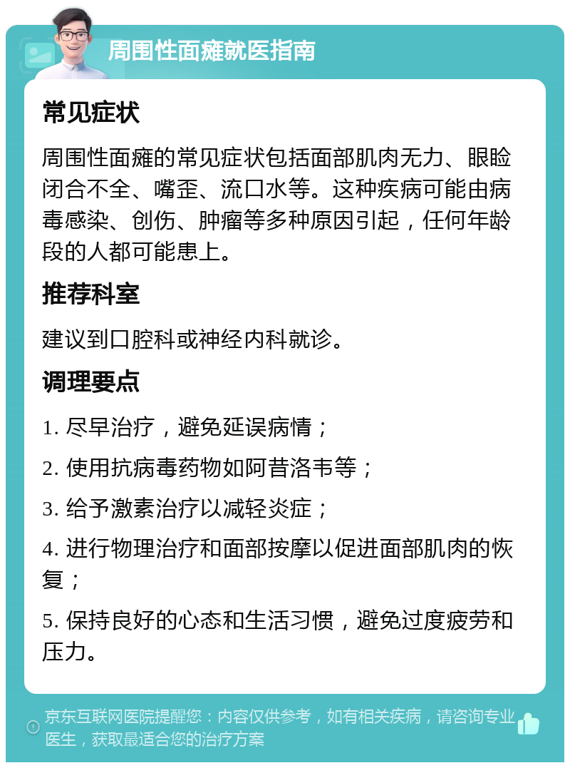 周围性面瘫就医指南 常见症状 周围性面瘫的常见症状包括面部肌肉无力、眼睑闭合不全、嘴歪、流口水等。这种疾病可能由病毒感染、创伤、肿瘤等多种原因引起，任何年龄段的人都可能患上。 推荐科室 建议到口腔科或神经内科就诊。 调理要点 1. 尽早治疗，避免延误病情； 2. 使用抗病毒药物如阿昔洛韦等； 3. 给予激素治疗以减轻炎症； 4. 进行物理治疗和面部按摩以促进面部肌肉的恢复； 5. 保持良好的心态和生活习惯，避免过度疲劳和压力。