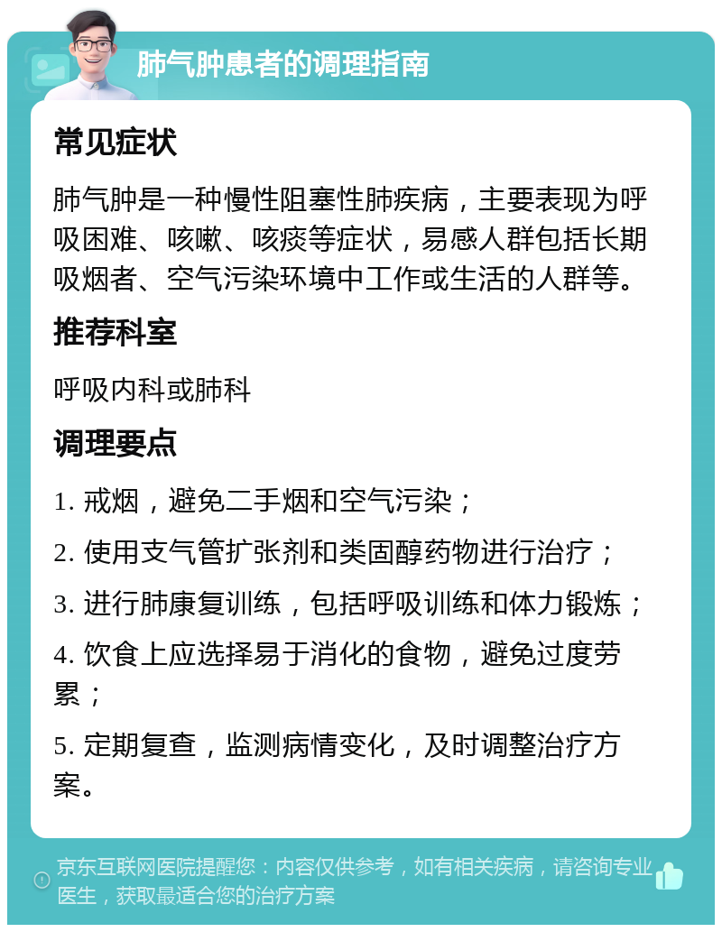 肺气肿患者的调理指南 常见症状 肺气肿是一种慢性阻塞性肺疾病，主要表现为呼吸困难、咳嗽、咳痰等症状，易感人群包括长期吸烟者、空气污染环境中工作或生活的人群等。 推荐科室 呼吸内科或肺科 调理要点 1. 戒烟，避免二手烟和空气污染； 2. 使用支气管扩张剂和类固醇药物进行治疗； 3. 进行肺康复训练，包括呼吸训练和体力锻炼； 4. 饮食上应选择易于消化的食物，避免过度劳累； 5. 定期复查，监测病情变化，及时调整治疗方案。