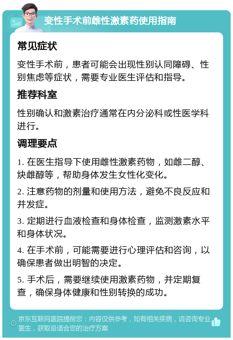 变性手术前雌性激素药使用指南 常见症状 变性手术前，患者可能会出现性别认同障碍、性别焦虑等症状，需要专业医生评估和指导。 推荐科室 性别确认和激素治疗通常在内分泌科或性医学科进行。 调理要点 1. 在医生指导下使用雌性激素药物，如雌二醇、炔雌醇等，帮助身体发生女性化变化。 2. 注意药物的剂量和使用方法，避免不良反应和并发症。 3. 定期进行血液检查和身体检查，监测激素水平和身体状况。 4. 在手术前，可能需要进行心理评估和咨询，以确保患者做出明智的决定。 5. 手术后，需要继续使用激素药物，并定期复查，确保身体健康和性别转换的成功。