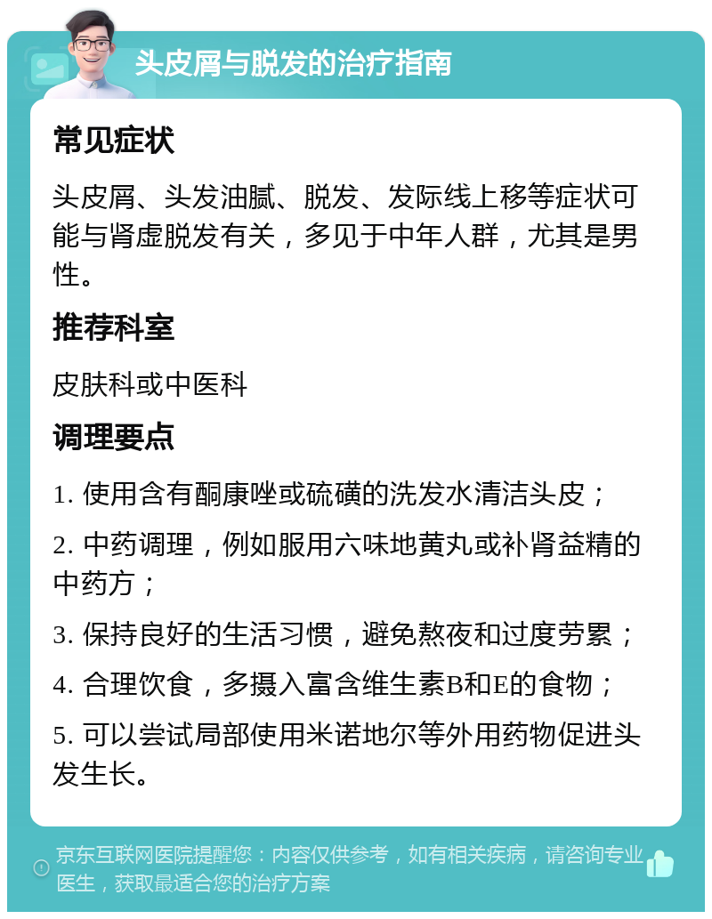 头皮屑与脱发的治疗指南 常见症状 头皮屑、头发油腻、脱发、发际线上移等症状可能与肾虚脱发有关，多见于中年人群，尤其是男性。 推荐科室 皮肤科或中医科 调理要点 1. 使用含有酮康唑或硫磺的洗发水清洁头皮； 2. 中药调理，例如服用六味地黄丸或补肾益精的中药方； 3. 保持良好的生活习惯，避免熬夜和过度劳累； 4. 合理饮食，多摄入富含维生素B和E的食物； 5. 可以尝试局部使用米诺地尔等外用药物促进头发生长。