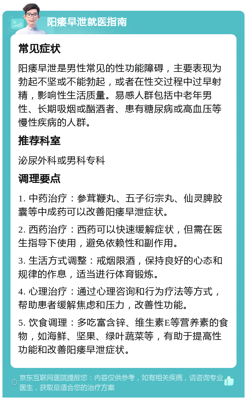 阳痿早泄就医指南 常见症状 阳痿早泄是男性常见的性功能障碍，主要表现为勃起不坚或不能勃起，或者在性交过程中过早射精，影响性生活质量。易感人群包括中老年男性、长期吸烟或酗酒者、患有糖尿病或高血压等慢性疾病的人群。 推荐科室 泌尿外科或男科专科 调理要点 1. 中药治疗：参茸鞭丸、五子衍宗丸、仙灵脾胶囊等中成药可以改善阳痿早泄症状。 2. 西药治疗：西药可以快速缓解症状，但需在医生指导下使用，避免依赖性和副作用。 3. 生活方式调整：戒烟限酒，保持良好的心态和规律的作息，适当进行体育锻炼。 4. 心理治疗：通过心理咨询和行为疗法等方式，帮助患者缓解焦虑和压力，改善性功能。 5. 饮食调理：多吃富含锌、维生素E等营养素的食物，如海鲜、坚果、绿叶蔬菜等，有助于提高性功能和改善阳痿早泄症状。