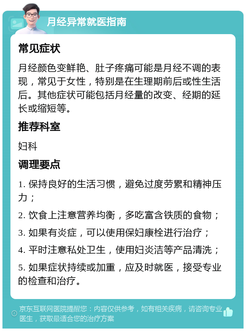 月经异常就医指南 常见症状 月经颜色变鲜艳、肚子疼痛可能是月经不调的表现，常见于女性，特别是在生理期前后或性生活后。其他症状可能包括月经量的改变、经期的延长或缩短等。 推荐科室 妇科 调理要点 1. 保持良好的生活习惯，避免过度劳累和精神压力； 2. 饮食上注意营养均衡，多吃富含铁质的食物； 3. 如果有炎症，可以使用保妇康栓进行治疗； 4. 平时注意私处卫生，使用妇炎洁等产品清洗； 5. 如果症状持续或加重，应及时就医，接受专业的检查和治疗。