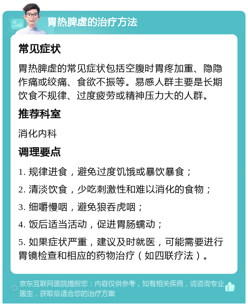 胃热脾虚的治疗方法 常见症状 胃热脾虚的常见症状包括空腹时胃疼加重、隐隐作痛或绞痛、食欲不振等。易感人群主要是长期饮食不规律、过度疲劳或精神压力大的人群。 推荐科室 消化内科 调理要点 1. 规律进食，避免过度饥饿或暴饮暴食； 2. 清淡饮食，少吃刺激性和难以消化的食物； 3. 细嚼慢咽，避免狼吞虎咽； 4. 饭后适当活动，促进胃肠蠕动； 5. 如果症状严重，建议及时就医，可能需要进行胃镜检查和相应的药物治疗（如四联疗法）。