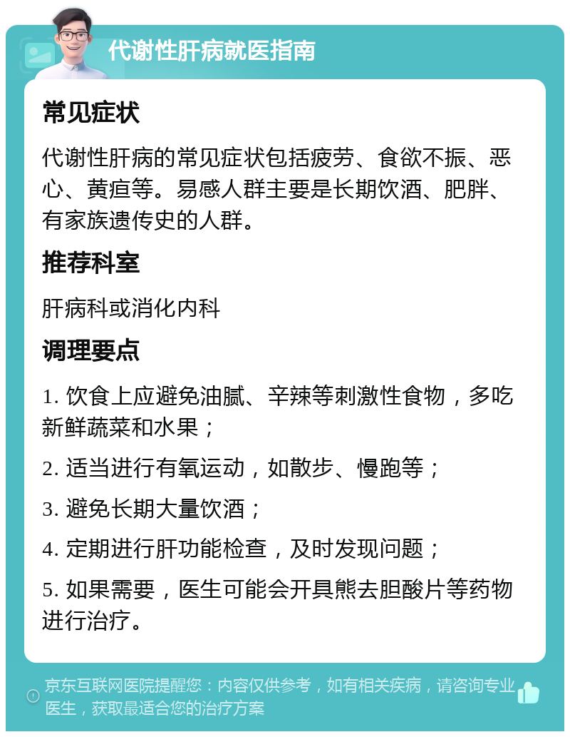 代谢性肝病就医指南 常见症状 代谢性肝病的常见症状包括疲劳、食欲不振、恶心、黄疸等。易感人群主要是长期饮酒、肥胖、有家族遗传史的人群。 推荐科室 肝病科或消化内科 调理要点 1. 饮食上应避免油腻、辛辣等刺激性食物，多吃新鲜蔬菜和水果； 2. 适当进行有氧运动，如散步、慢跑等； 3. 避免长期大量饮酒； 4. 定期进行肝功能检查，及时发现问题； 5. 如果需要，医生可能会开具熊去胆酸片等药物进行治疗。