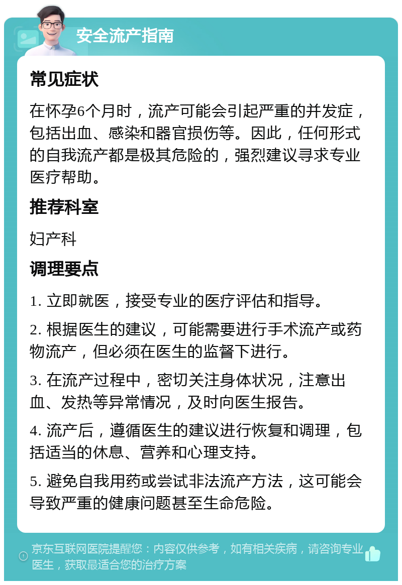 安全流产指南 常见症状 在怀孕6个月时，流产可能会引起严重的并发症，包括出血、感染和器官损伤等。因此，任何形式的自我流产都是极其危险的，强烈建议寻求专业医疗帮助。 推荐科室 妇产科 调理要点 1. 立即就医，接受专业的医疗评估和指导。 2. 根据医生的建议，可能需要进行手术流产或药物流产，但必须在医生的监督下进行。 3. 在流产过程中，密切关注身体状况，注意出血、发热等异常情况，及时向医生报告。 4. 流产后，遵循医生的建议进行恢复和调理，包括适当的休息、营养和心理支持。 5. 避免自我用药或尝试非法流产方法，这可能会导致严重的健康问题甚至生命危险。