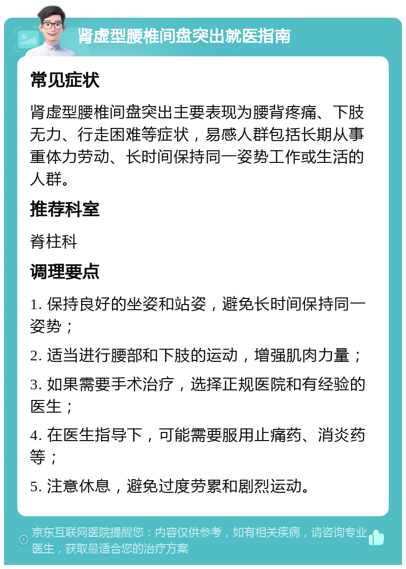 肾虚型腰椎间盘突出就医指南 常见症状 肾虚型腰椎间盘突出主要表现为腰背疼痛、下肢无力、行走困难等症状，易感人群包括长期从事重体力劳动、长时间保持同一姿势工作或生活的人群。 推荐科室 脊柱科 调理要点 1. 保持良好的坐姿和站姿，避免长时间保持同一姿势； 2. 适当进行腰部和下肢的运动，增强肌肉力量； 3. 如果需要手术治疗，选择正规医院和有经验的医生； 4. 在医生指导下，可能需要服用止痛药、消炎药等； 5. 注意休息，避免过度劳累和剧烈运动。