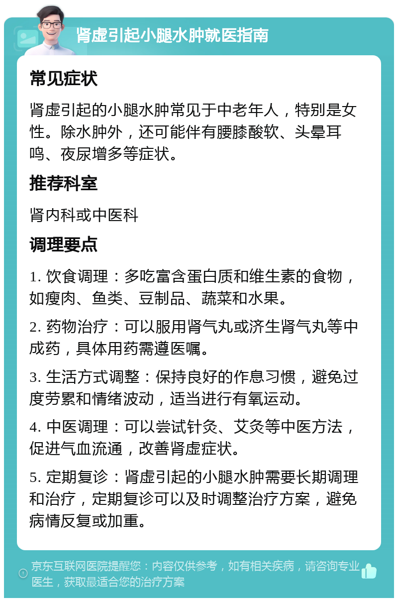 肾虚引起小腿水肿就医指南 常见症状 肾虚引起的小腿水肿常见于中老年人，特别是女性。除水肿外，还可能伴有腰膝酸软、头晕耳鸣、夜尿增多等症状。 推荐科室 肾内科或中医科 调理要点 1. 饮食调理：多吃富含蛋白质和维生素的食物，如瘦肉、鱼类、豆制品、蔬菜和水果。 2. 药物治疗：可以服用肾气丸或济生肾气丸等中成药，具体用药需遵医嘱。 3. 生活方式调整：保持良好的作息习惯，避免过度劳累和情绪波动，适当进行有氧运动。 4. 中医调理：可以尝试针灸、艾灸等中医方法，促进气血流通，改善肾虚症状。 5. 定期复诊：肾虚引起的小腿水肿需要长期调理和治疗，定期复诊可以及时调整治疗方案，避免病情反复或加重。