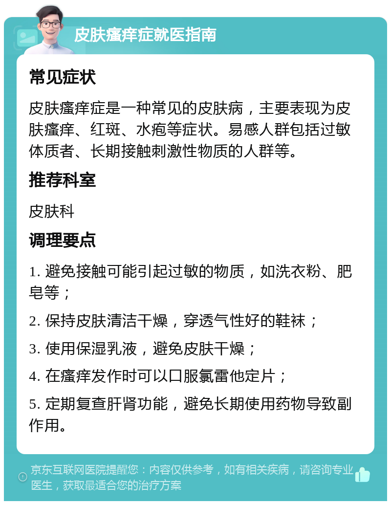 皮肤瘙痒症就医指南 常见症状 皮肤瘙痒症是一种常见的皮肤病，主要表现为皮肤瘙痒、红斑、水疱等症状。易感人群包括过敏体质者、长期接触刺激性物质的人群等。 推荐科室 皮肤科 调理要点 1. 避免接触可能引起过敏的物质，如洗衣粉、肥皂等； 2. 保持皮肤清洁干燥，穿透气性好的鞋袜； 3. 使用保湿乳液，避免皮肤干燥； 4. 在瘙痒发作时可以口服氯雷他定片； 5. 定期复查肝肾功能，避免长期使用药物导致副作用。