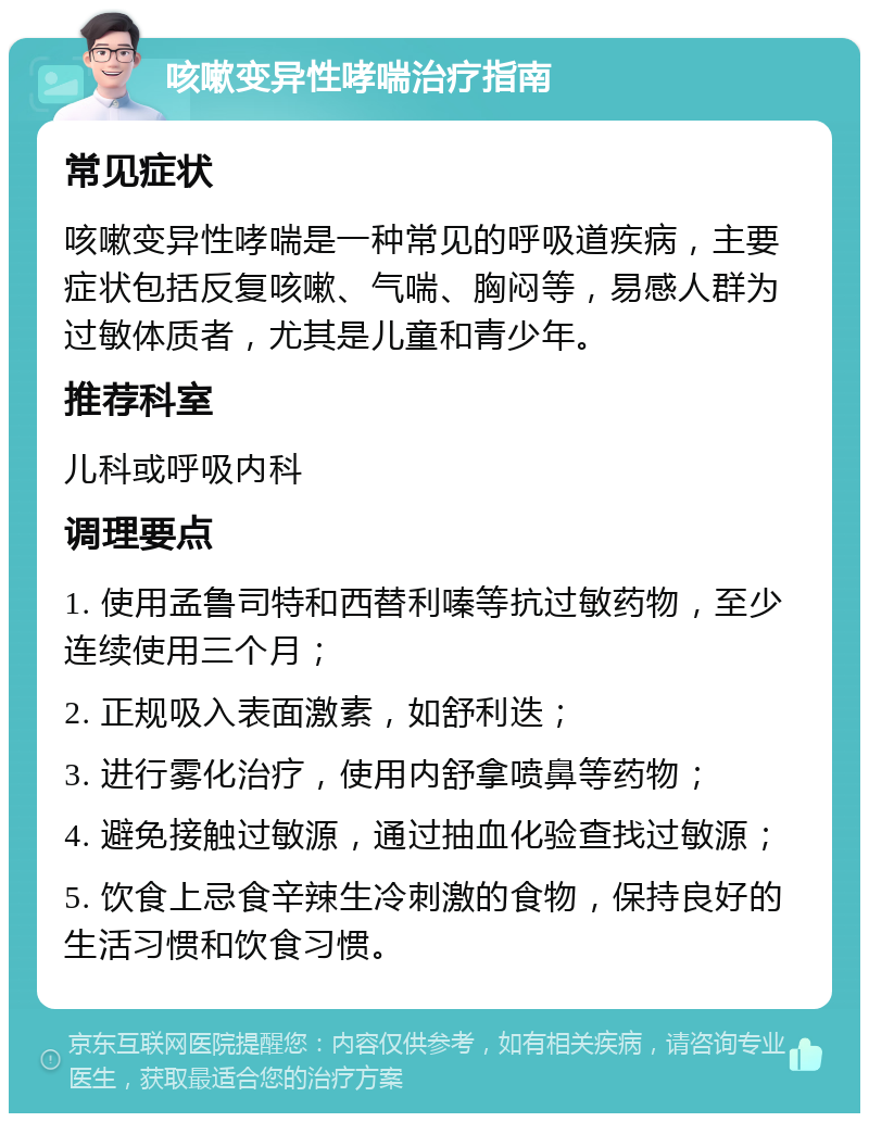 咳嗽变异性哮喘治疗指南 常见症状 咳嗽变异性哮喘是一种常见的呼吸道疾病，主要症状包括反复咳嗽、气喘、胸闷等，易感人群为过敏体质者，尤其是儿童和青少年。 推荐科室 儿科或呼吸内科 调理要点 1. 使用孟鲁司特和西替利嗪等抗过敏药物，至少连续使用三个月； 2. 正规吸入表面激素，如舒利迭； 3. 进行雾化治疗，使用内舒拿喷鼻等药物； 4. 避免接触过敏源，通过抽血化验查找过敏源； 5. 饮食上忌食辛辣生冷刺激的食物，保持良好的生活习惯和饮食习惯。