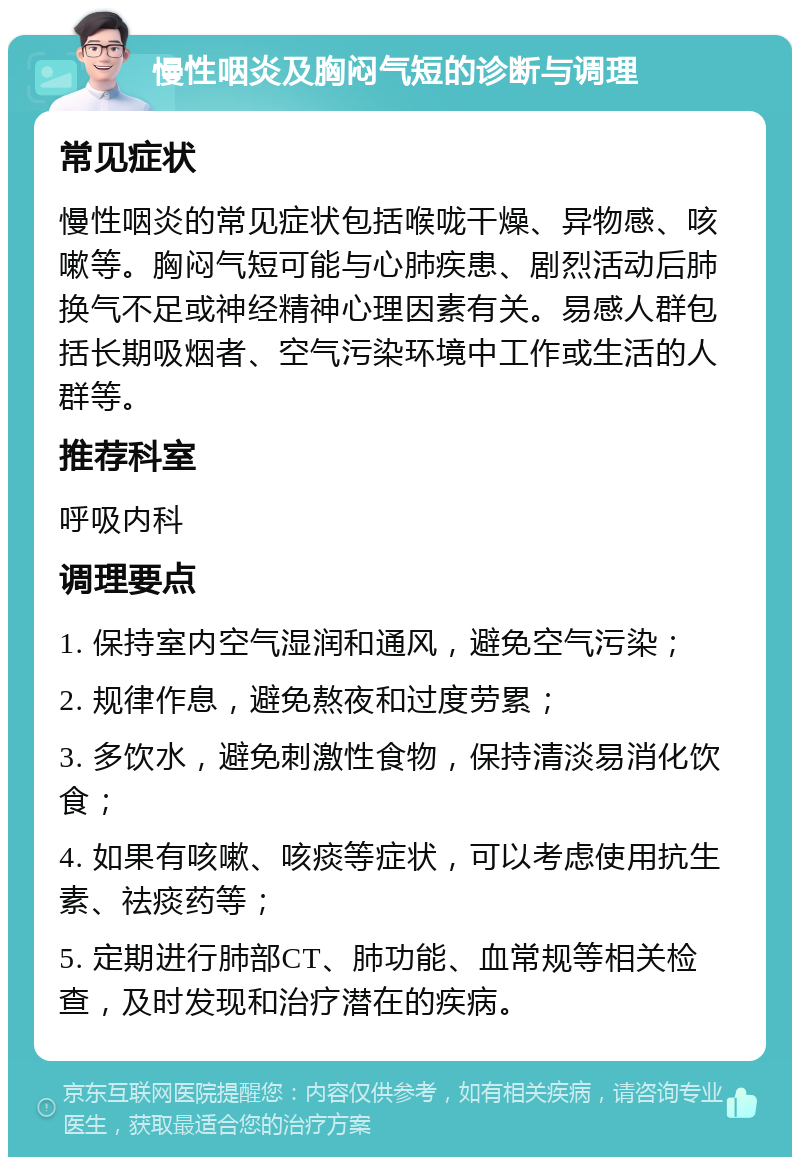 慢性咽炎及胸闷气短的诊断与调理 常见症状 慢性咽炎的常见症状包括喉咙干燥、异物感、咳嗽等。胸闷气短可能与心肺疾患、剧烈活动后肺换气不足或神经精神心理因素有关。易感人群包括长期吸烟者、空气污染环境中工作或生活的人群等。 推荐科室 呼吸内科 调理要点 1. 保持室内空气湿润和通风，避免空气污染； 2. 规律作息，避免熬夜和过度劳累； 3. 多饮水，避免刺激性食物，保持清淡易消化饮食； 4. 如果有咳嗽、咳痰等症状，可以考虑使用抗生素、祛痰药等； 5. 定期进行肺部CT、肺功能、血常规等相关检查，及时发现和治疗潜在的疾病。