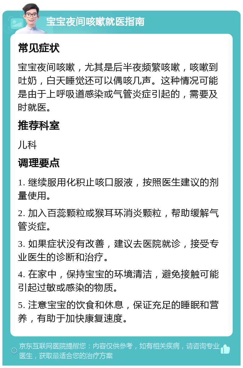 宝宝夜间咳嗽就医指南 常见症状 宝宝夜间咳嗽，尤其是后半夜频繁咳嗽，咳嗽到吐奶，白天睡觉还可以偶咳几声。这种情况可能是由于上呼吸道感染或气管炎症引起的，需要及时就医。 推荐科室 儿科 调理要点 1. 继续服用化积止咳口服液，按照医生建议的剂量使用。 2. 加入百蕊颗粒或猴耳环消炎颗粒，帮助缓解气管炎症。 3. 如果症状没有改善，建议去医院就诊，接受专业医生的诊断和治疗。 4. 在家中，保持宝宝的环境清洁，避免接触可能引起过敏或感染的物质。 5. 注意宝宝的饮食和休息，保证充足的睡眠和营养，有助于加快康复速度。