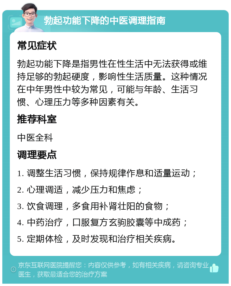 勃起功能下降的中医调理指南 常见症状 勃起功能下降是指男性在性生活中无法获得或维持足够的勃起硬度，影响性生活质量。这种情况在中年男性中较为常见，可能与年龄、生活习惯、心理压力等多种因素有关。 推荐科室 中医全科 调理要点 1. 调整生活习惯，保持规律作息和适量运动； 2. 心理调适，减少压力和焦虑； 3. 饮食调理，多食用补肾壮阳的食物； 4. 中药治疗，口服复方玄驹胶囊等中成药； 5. 定期体检，及时发现和治疗相关疾病。