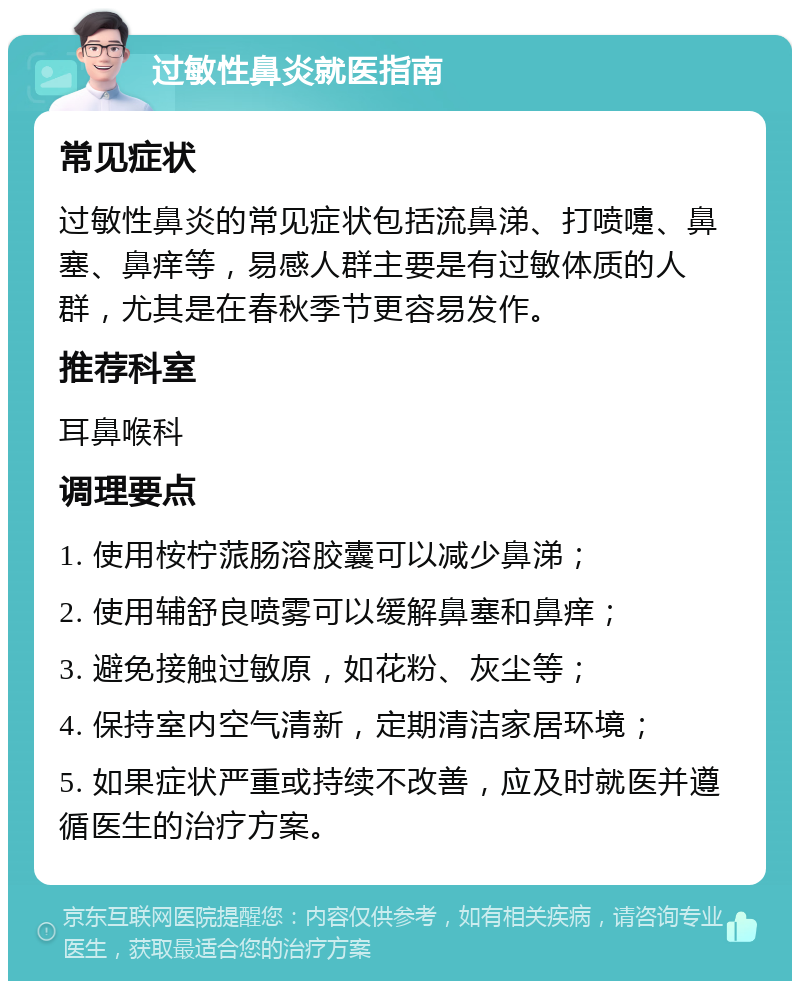 过敏性鼻炎就医指南 常见症状 过敏性鼻炎的常见症状包括流鼻涕、打喷嚏、鼻塞、鼻痒等，易感人群主要是有过敏体质的人群，尤其是在春秋季节更容易发作。 推荐科室 耳鼻喉科 调理要点 1. 使用桉柠蒎肠溶胶囊可以减少鼻涕； 2. 使用辅舒良喷雾可以缓解鼻塞和鼻痒； 3. 避免接触过敏原，如花粉、灰尘等； 4. 保持室内空气清新，定期清洁家居环境； 5. 如果症状严重或持续不改善，应及时就医并遵循医生的治疗方案。