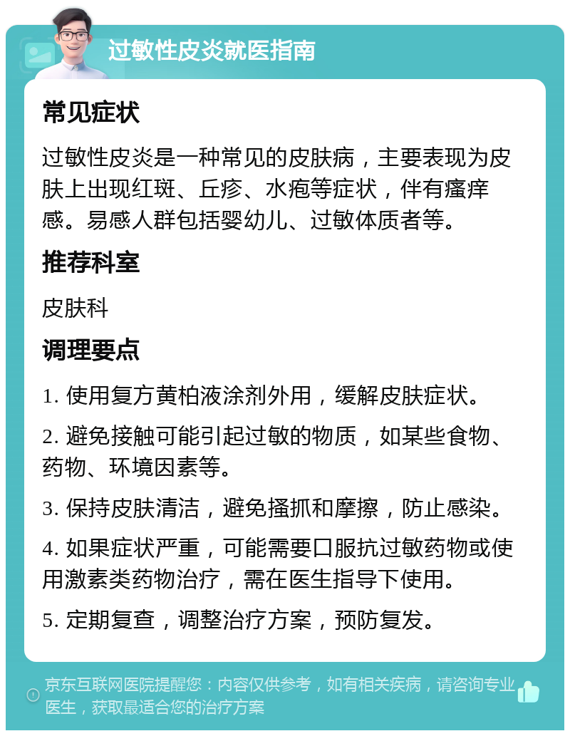 过敏性皮炎就医指南 常见症状 过敏性皮炎是一种常见的皮肤病，主要表现为皮肤上出现红斑、丘疹、水疱等症状，伴有瘙痒感。易感人群包括婴幼儿、过敏体质者等。 推荐科室 皮肤科 调理要点 1. 使用复方黄柏液涂剂外用，缓解皮肤症状。 2. 避免接触可能引起过敏的物质，如某些食物、药物、环境因素等。 3. 保持皮肤清洁，避免搔抓和摩擦，防止感染。 4. 如果症状严重，可能需要口服抗过敏药物或使用激素类药物治疗，需在医生指导下使用。 5. 定期复查，调整治疗方案，预防复发。