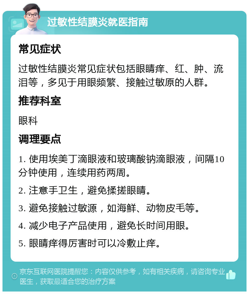 过敏性结膜炎就医指南 常见症状 过敏性结膜炎常见症状包括眼睛痒、红、肿、流泪等，多见于用眼频繁、接触过敏原的人群。 推荐科室 眼科 调理要点 1. 使用埃美丁滴眼液和玻璃酸钠滴眼液，间隔10分钟使用，连续用药两周。 2. 注意手卫生，避免揉搓眼睛。 3. 避免接触过敏源，如海鲜、动物皮毛等。 4. 减少电子产品使用，避免长时间用眼。 5. 眼睛痒得厉害时可以冷敷止痒。