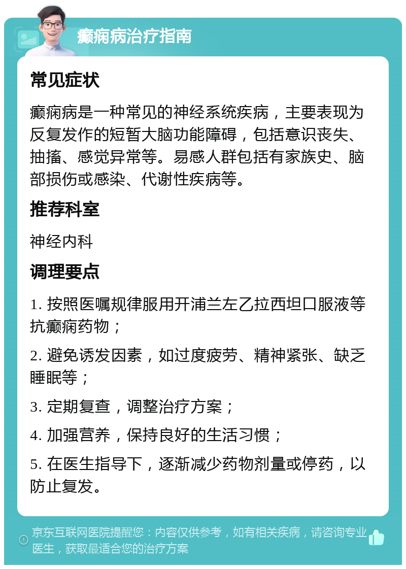 癫痫病治疗指南 常见症状 癫痫病是一种常见的神经系统疾病，主要表现为反复发作的短暂大脑功能障碍，包括意识丧失、抽搐、感觉异常等。易感人群包括有家族史、脑部损伤或感染、代谢性疾病等。 推荐科室 神经内科 调理要点 1. 按照医嘱规律服用开浦兰左乙拉西坦口服液等抗癫痫药物； 2. 避免诱发因素，如过度疲劳、精神紧张、缺乏睡眠等； 3. 定期复查，调整治疗方案； 4. 加强营养，保持良好的生活习惯； 5. 在医生指导下，逐渐减少药物剂量或停药，以防止复发。