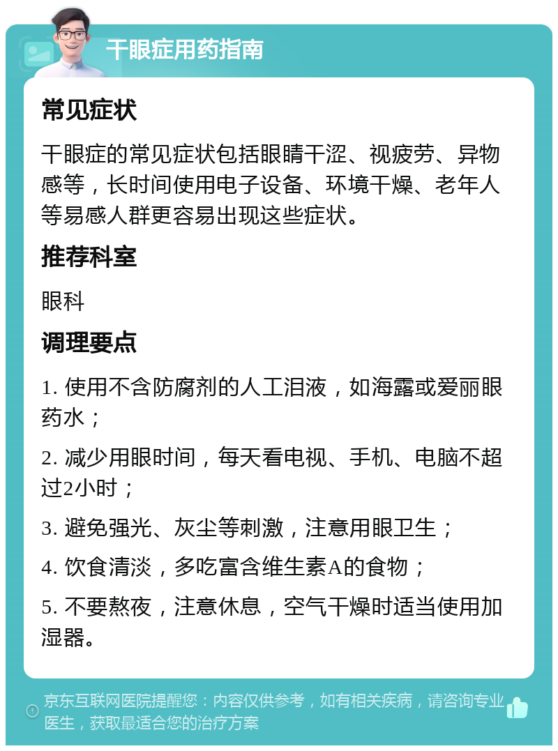 干眼症用药指南 常见症状 干眼症的常见症状包括眼睛干涩、视疲劳、异物感等，长时间使用电子设备、环境干燥、老年人等易感人群更容易出现这些症状。 推荐科室 眼科 调理要点 1. 使用不含防腐剂的人工泪液，如海露或爱丽眼药水； 2. 减少用眼时间，每天看电视、手机、电脑不超过2小时； 3. 避免强光、灰尘等刺激，注意用眼卫生； 4. 饮食清淡，多吃富含维生素A的食物； 5. 不要熬夜，注意休息，空气干燥时适当使用加湿器。