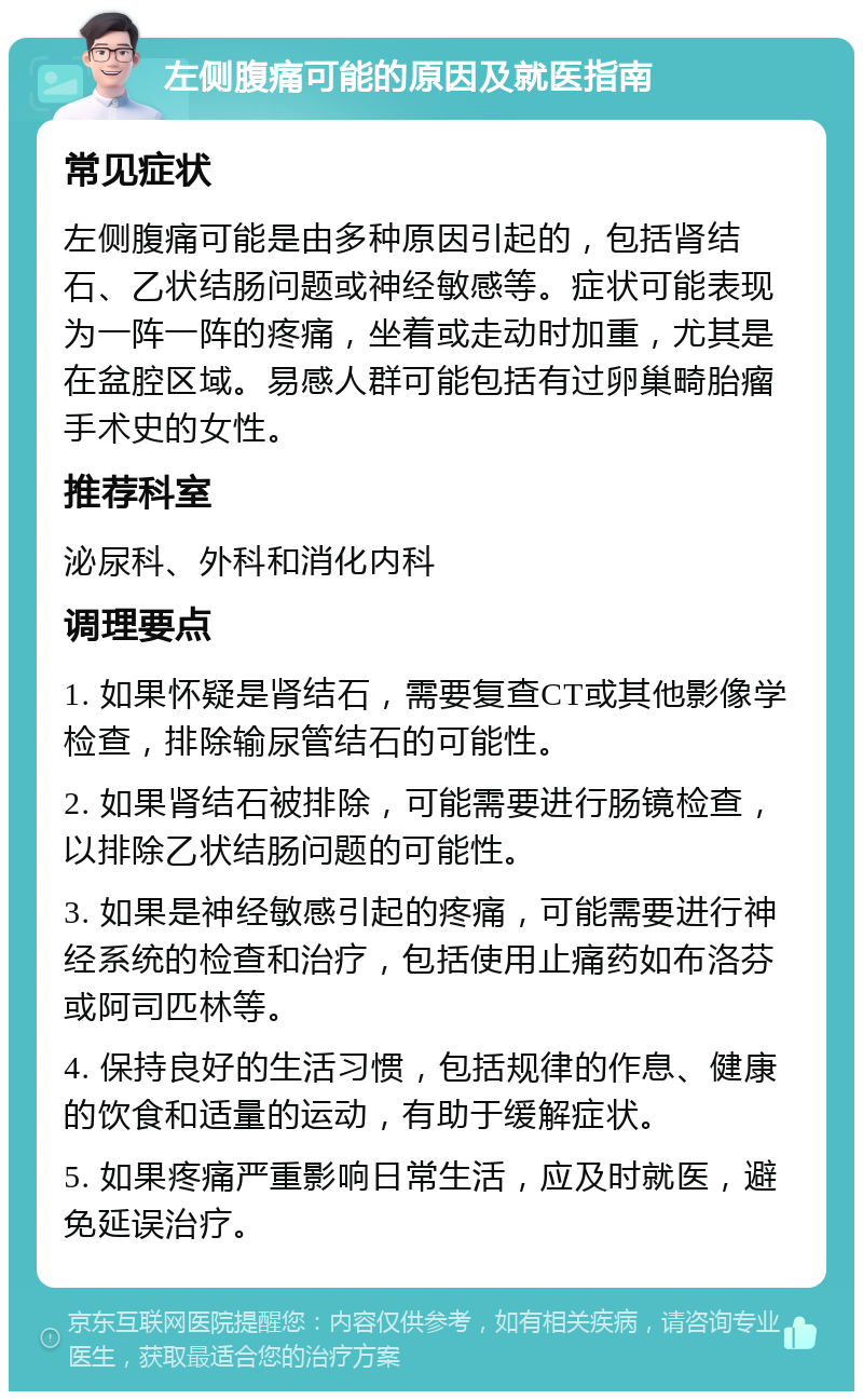 左侧腹痛可能的原因及就医指南 常见症状 左侧腹痛可能是由多种原因引起的，包括肾结石、乙状结肠问题或神经敏感等。症状可能表现为一阵一阵的疼痛，坐着或走动时加重，尤其是在盆腔区域。易感人群可能包括有过卵巢畸胎瘤手术史的女性。 推荐科室 泌尿科、外科和消化内科 调理要点 1. 如果怀疑是肾结石，需要复查CT或其他影像学检查，排除输尿管结石的可能性。 2. 如果肾结石被排除，可能需要进行肠镜检查，以排除乙状结肠问题的可能性。 3. 如果是神经敏感引起的疼痛，可能需要进行神经系统的检查和治疗，包括使用止痛药如布洛芬或阿司匹林等。 4. 保持良好的生活习惯，包括规律的作息、健康的饮食和适量的运动，有助于缓解症状。 5. 如果疼痛严重影响日常生活，应及时就医，避免延误治疗。